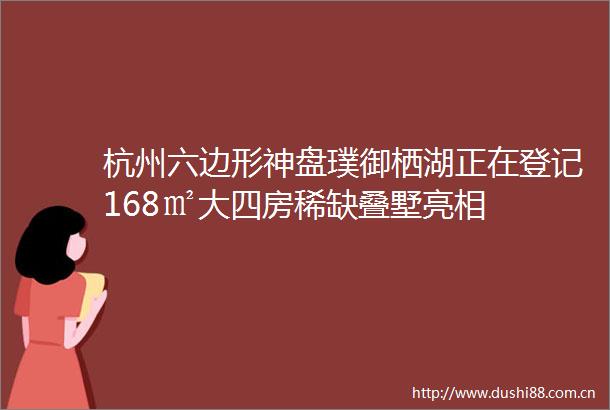 杭州六边形神盘璞御栖湖正在登记168㎡大四房稀缺叠墅亮相