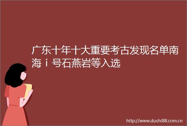 广东十年十大重要考古发现名单南海ⅰ号石燕岩等入选