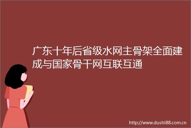 广东十年后省级水网主骨架全面建成与骨干网互联互通