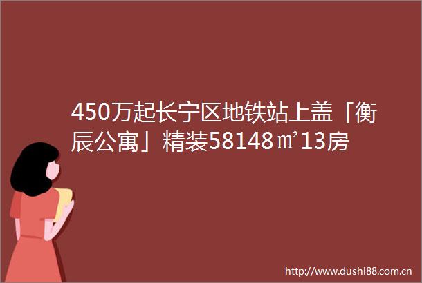 450万起长宁区地铁站上盖「衡辰公寓」精装58148㎡13房先到先得