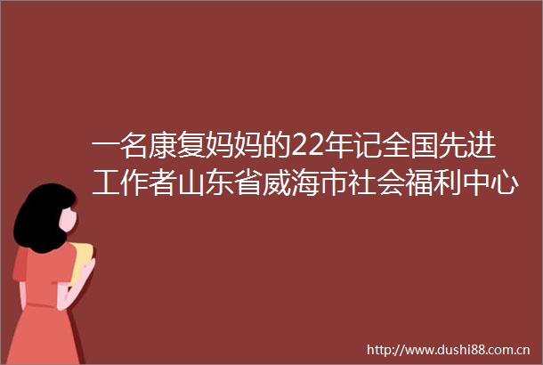 一名康复妈妈的22年记全国先进工作者山东省威海市社会福利中心儿童康复科科长崔建芳