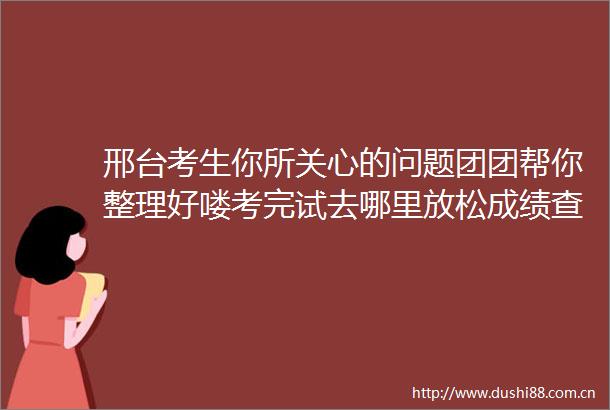 邢台考生你所关心的问题团团帮你整理好喽考完试去哪里放松成绩查询