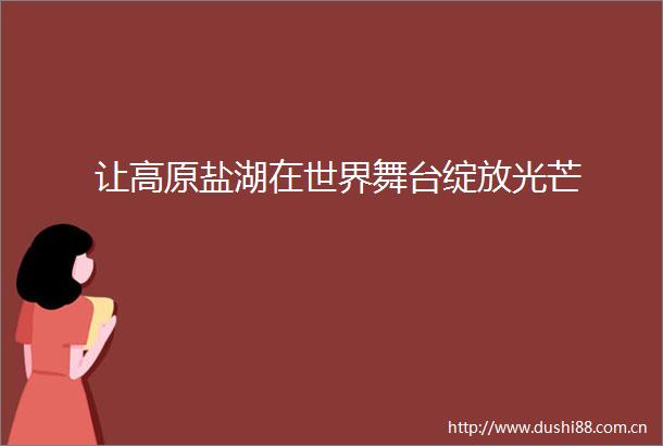 让高原盐湖在世界舞台绽放光芒