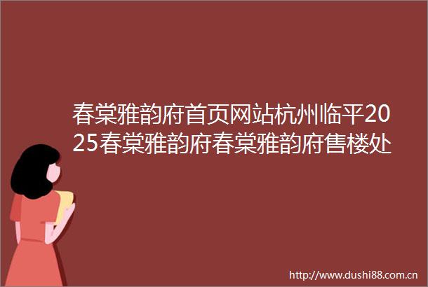 春棠雅韵府首页网站杭州临平2025春棠雅韵府春棠雅韵府售楼处电话欢迎您房价户型图楼盘详情