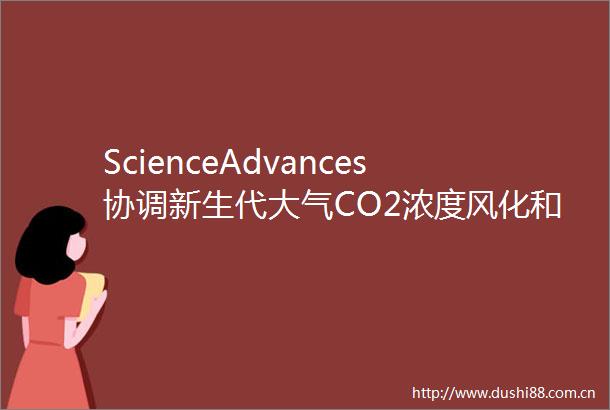 ScienceAdvances协调新生代大气CO2浓度风化和碳酸盐补偿深度