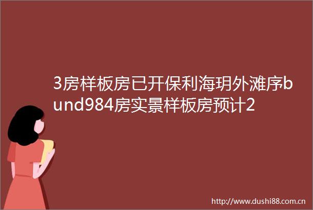 3房样板房已开保利海玥外滩序bund984房实景样板房预计25号开放建面约100130㎡34房8层洋房即将入市