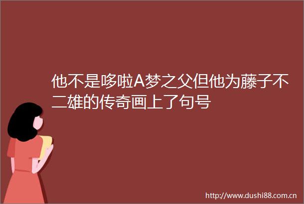 他不是哆啦A梦之父但他为藤子不二雄的传奇画上了句号