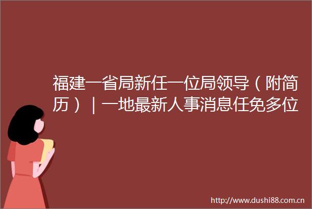 福建一省局新任一位局（附简历）｜一地最新人事消息任免多位县局他任县总医院总院长