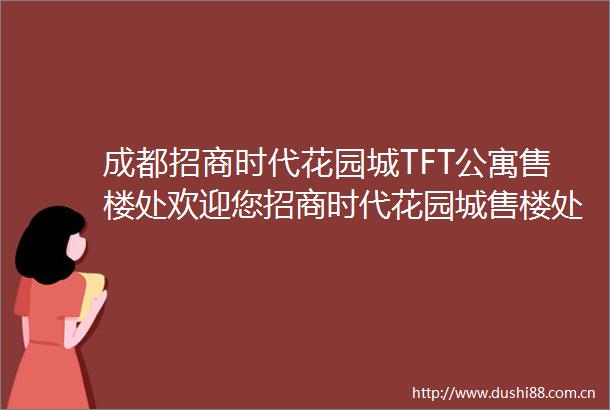 成都招商时代花园城TFT公寓售楼处欢迎您招商时代花园城售楼处电话价格户型地址楼盘资讯