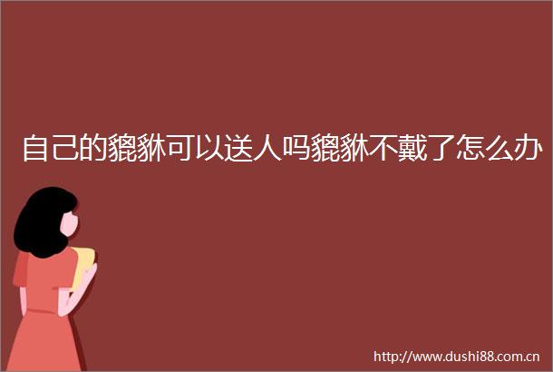 自己的貔貅可以送人吗貔貅不戴了怎么办