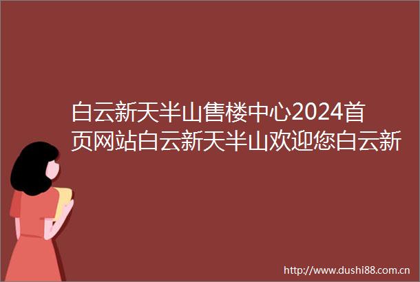 白云新天半山售楼中心2024首页网站白云新天半山欢迎您白云新天半山最新楼盘详情营销中心户型备案价24小时400热线电话