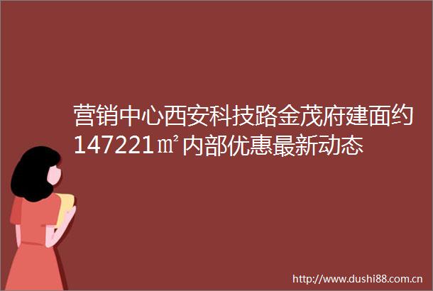 营销中心西安科技路金茂府建面约147221㎡内部优惠最新动态区位介绍