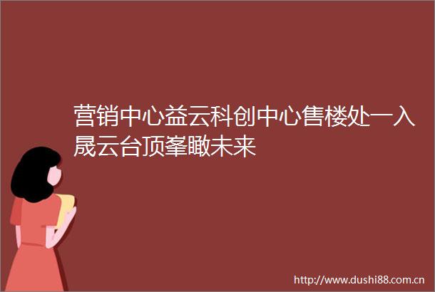 营销中心益云科创中心售楼处一入晟云台顶峯瞰未来