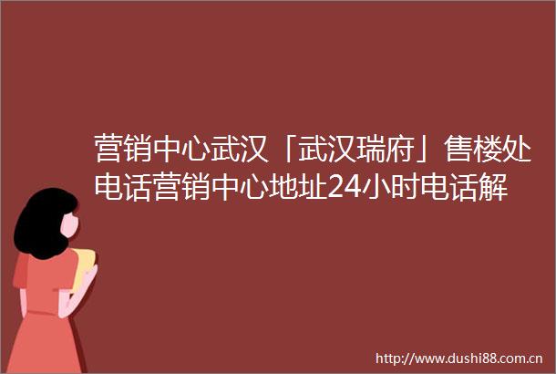 营销中心武汉「武汉瑞府」售楼处电话营销中心地址24小时电话解析