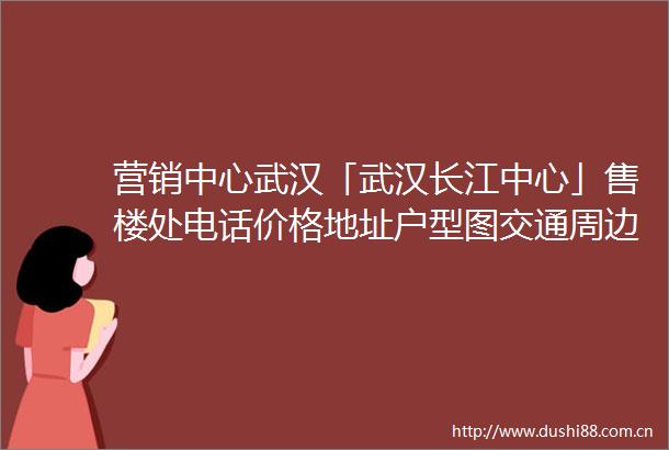 营销中心武汉「武汉长江中心」售楼处电话价格地址户型图交通周边配套楼盘详情