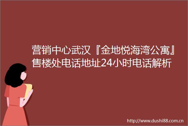 营销中心武汉『金地悦海湾公寓』售楼处电话地址24小时电话解析