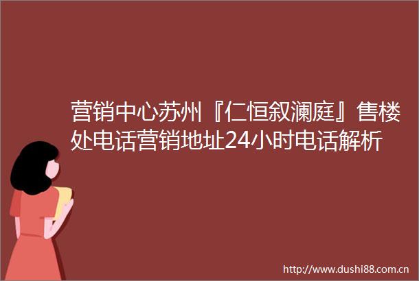 营销中心苏州『仁恒叙澜庭』售楼处电话营销地址24小时电话解析