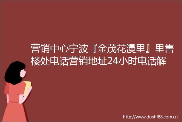营销中心宁波『金茂花漫里』里售楼处电话营销地址24小时电话解析