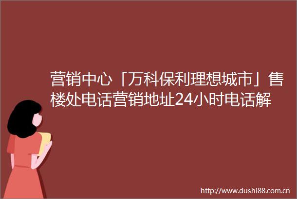 营销中心「万科保利理想城市」售楼处电话营销地址24小时电话解析