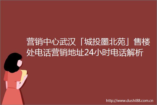 营销中心武汉「城投墨北苑」售楼处电话营销地址24小时电话解析