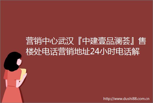 营销中心武汉『中建壹品澜荟』售楼处电话营销地址24小时电话解析