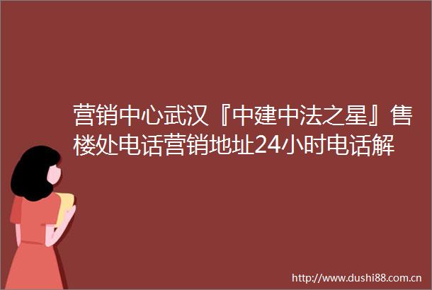 营销中心武汉『中建中法之星』售楼处电话营销地址24小时电话解析