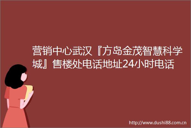 营销中心武汉『方岛金茂智慧科学城』售楼处电话地址24小时电话解析