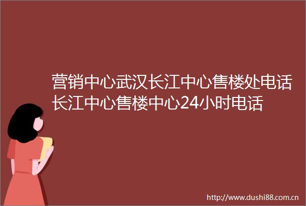 营销中心武汉长江中心售楼处电话长江中心售楼中心24小时电话