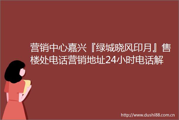 营销中心嘉兴『绿城晓风印月』售楼处电话营销地址24小时电话解析
