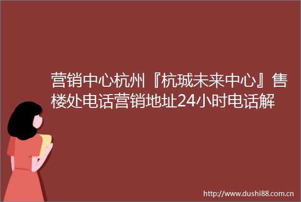 营销中心杭州『杭珹未来中心』售楼处电话营销地址24小时电话解析