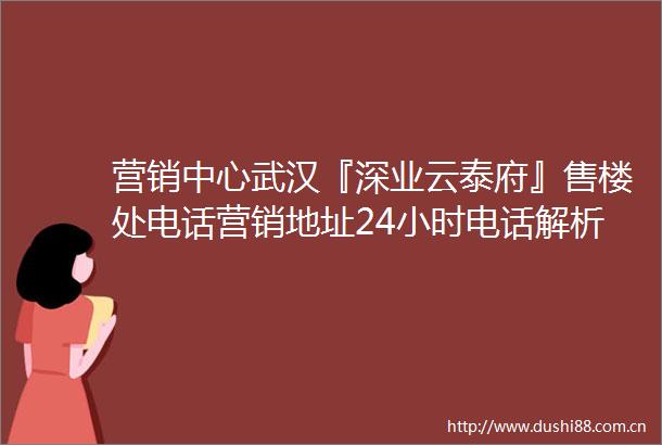 营销中心武汉『深业云泰府』售楼处电话营销地址24小时电话解析