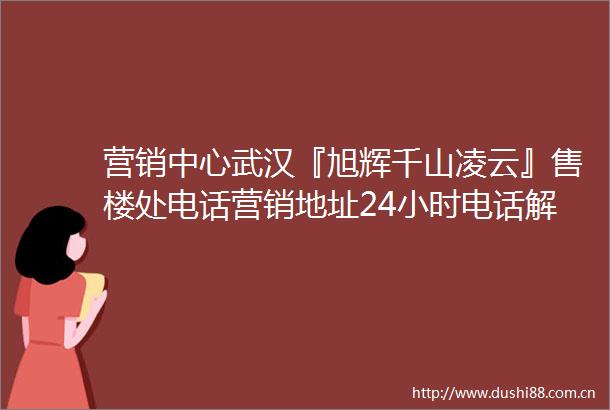 营销中心武汉『旭辉千山凌云』售楼处电话营销地址24小时电话解析