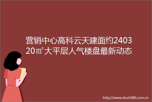 营销中心高科云天建面约240320㎡大平层人气楼盘最新动态