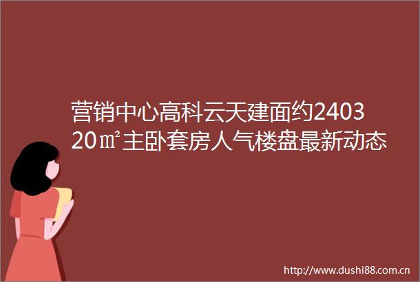 营销中心高科云天建面约240320㎡主卧套房人气楼盘最新动态