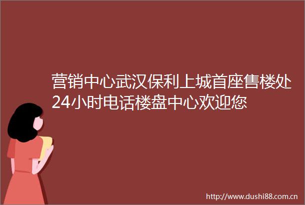 营销中心武汉保利上城首座售楼处24小时电话楼盘中心欢迎您