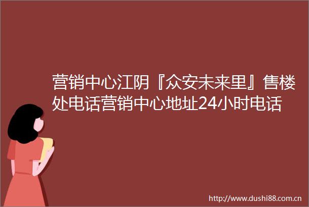 营销中心江阴『众安未来里』售楼处电话营销中心地址24小时电话解析