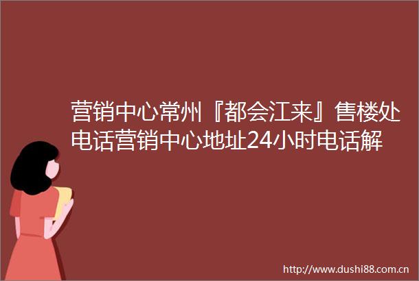 营销中心常州『都会江来』售楼处电话营销中心地址24小时电话解析