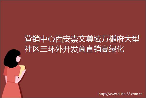 营销中心西安崇文尊域万樾府大型社区三环外开发商直销高绿化