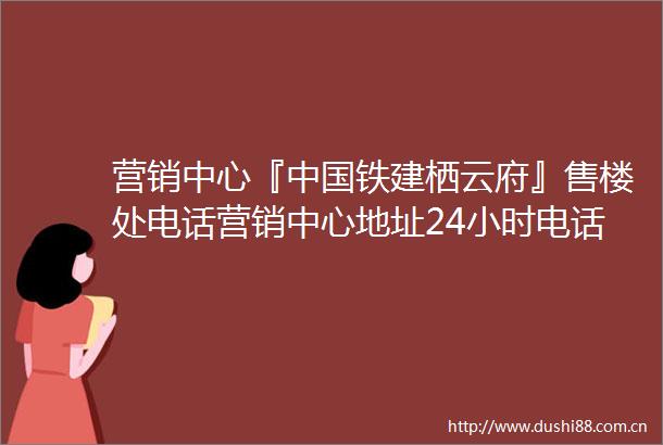 营销中心『铁建栖云府』售楼处电话营销中心地址24小时电话解析