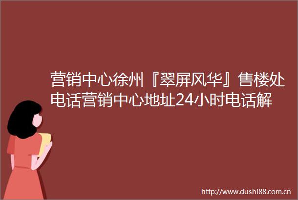 营销中心徐州『翠屏风华』售楼处电话营销中心地址24小时电话解析