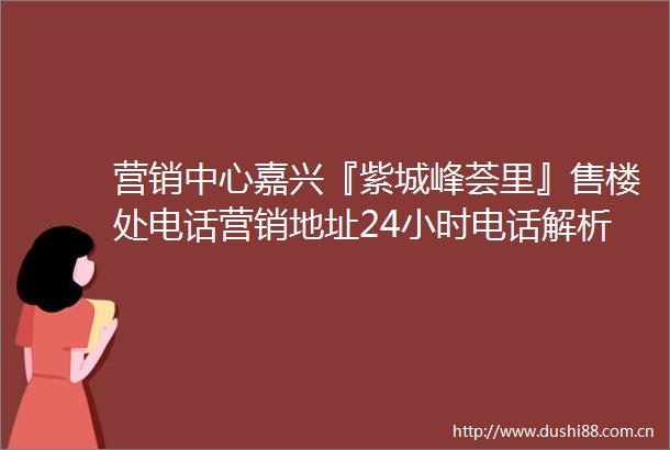 营销中心嘉兴『紫城峰荟里』售楼处电话营销地址24小时电话解析