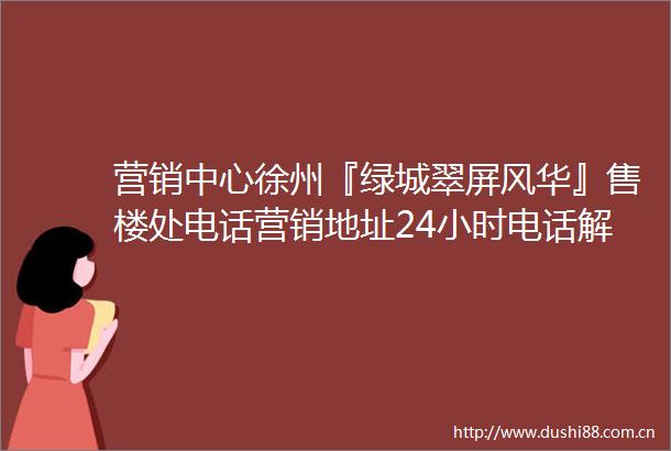 营销中心徐州『绿城翠屏风华』售楼处电话营销地址24小时电话解析