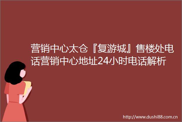 营销中心太仓『复游城』售楼处电话营销中心地址24小时电话解析
