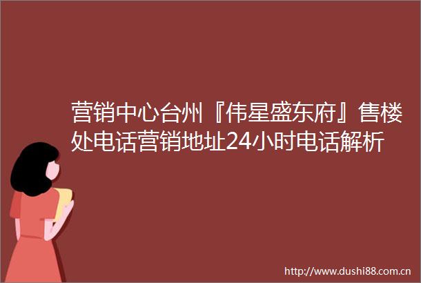 营销中心台州『伟星盛东府』售楼处电话营销地址24小时电话解析