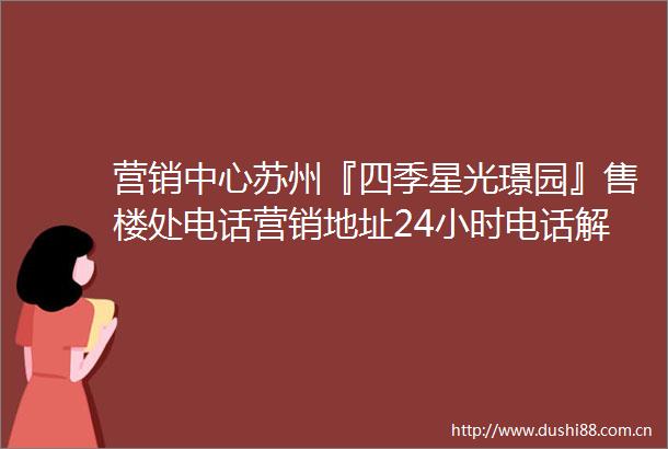 营销中心苏州『四季星光璟园』售楼处电话营销地址24小时电话解析