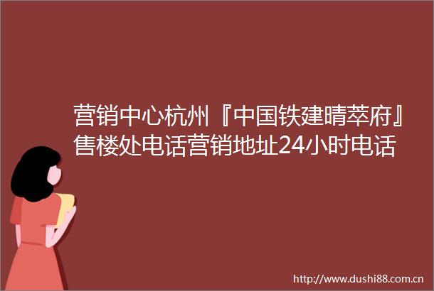营销中心杭州『铁建晴萃府』售楼处电话营销地址24小时电话解析