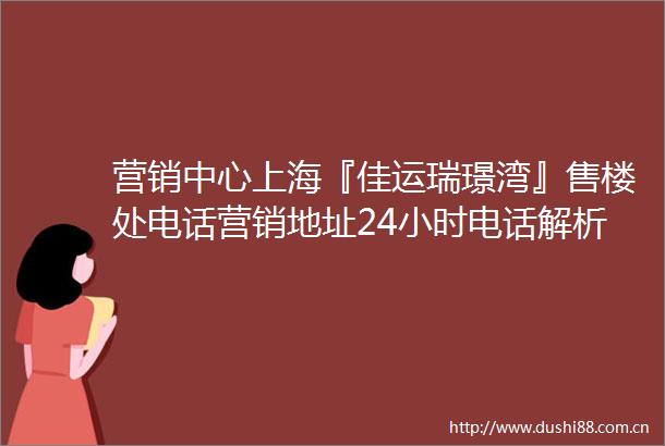 营销中心上海『佳运瑞璟湾』售楼处电话营销地址24小时电话解析