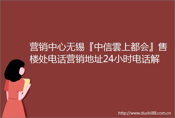 营销中心无锡『中信雲上都会』售楼处电话营销地址24小时电话解析