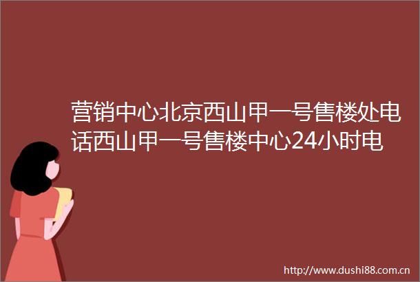 营销中心北京西山甲一号售楼处电话西山甲一号售楼中心24小时电话