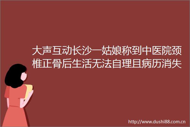 大声互动长沙一姑娘称到中医院颈椎正骨后生活无法自理且病历消失维权频频受阻